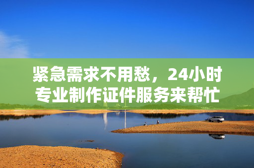 专业紧急需求不用愁，24小时专业制作证件服务来帮忙